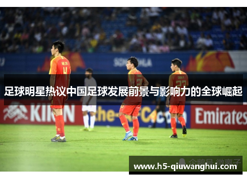 足球明星热议中国足球发展前景与影响力的全球崛起