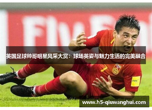 英国足球帅哥明星风采大赏：球场英姿与魅力生活的完美融合