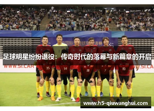 足球明星纷纷退役：传奇时代的落幕与新篇章的开启