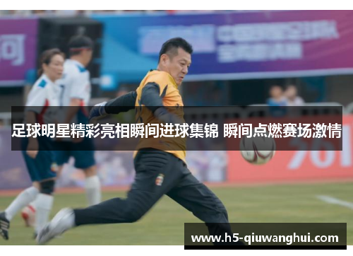 足球明星精彩亮相瞬间进球集锦 瞬间点燃赛场激情