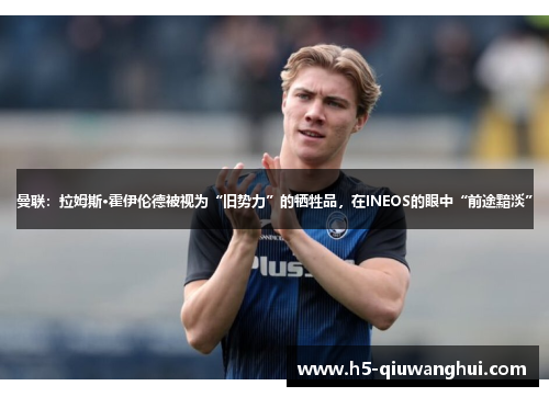 曼联：拉姆斯·霍伊伦德被视为“旧势力”的牺牲品，在INEOS的眼中“前途黯淡”